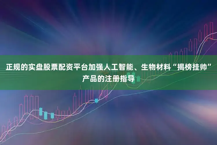 正规的实盘股票配资平台加强人工智能、生物材料“揭榜挂帅”产品的注册指导