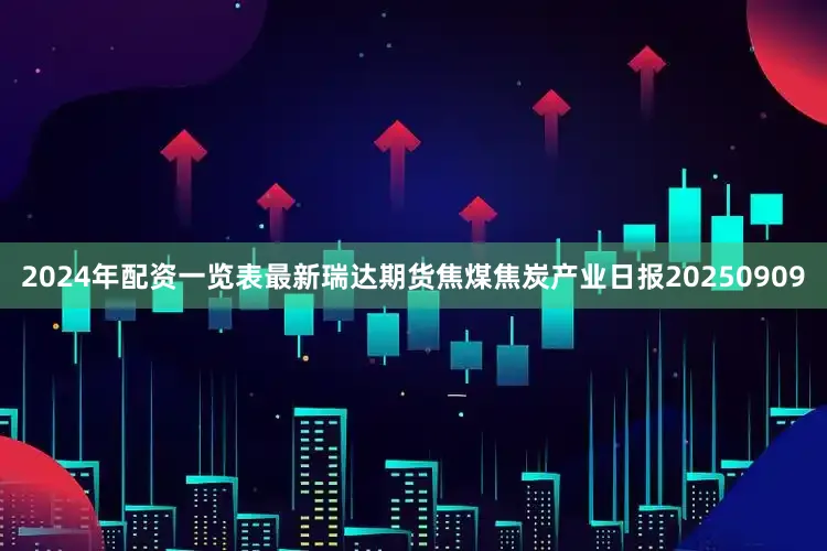 2024年配资一览表最新瑞达期货焦煤焦炭产业日报20250909